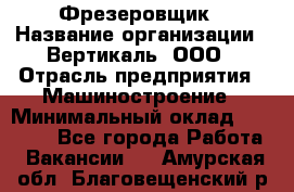 Фрезеровщик › Название организации ­ Вертикаль, ООО › Отрасль предприятия ­ Машиностроение › Минимальный оклад ­ 55 000 - Все города Работа » Вакансии   . Амурская обл.,Благовещенский р-н